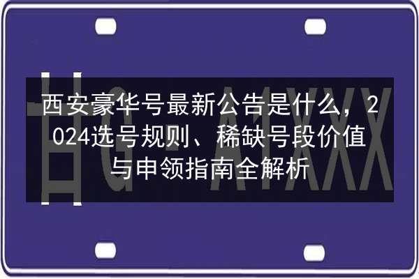 西安豪华号最新公告是什么，2024选号规则、稀缺号段价值与申领指南全解析 第3张