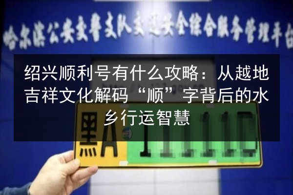绍兴顺利号有什么攻略：从越地吉祥文化解码“顺”字背后的水乡行运智慧
