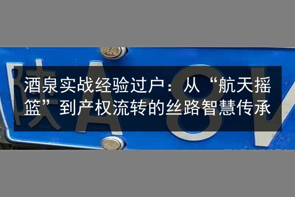 酒泉实战经验过户：从“航天摇篮”到产权流转的丝路智慧传承