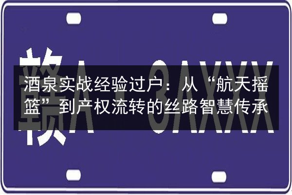 酒泉实战经验过户：从“航天摇篮”到产权流转的丝路智慧传承 第2张