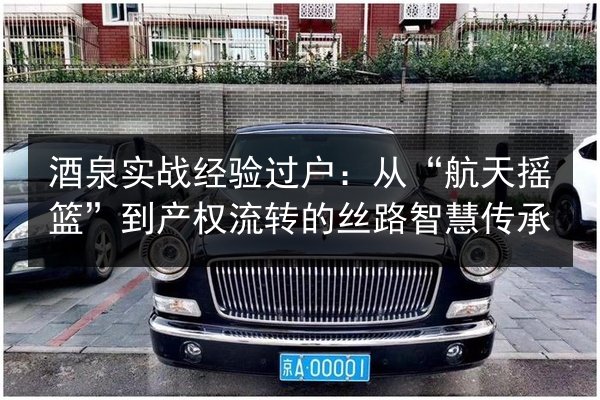 酒泉实战经验过户：从“航天摇篮”到产权流转的丝路智慧传承 第3张