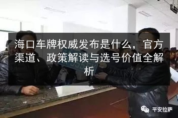 海口车牌权威发布是什么，官方渠道、政策解读与选号价值全解析