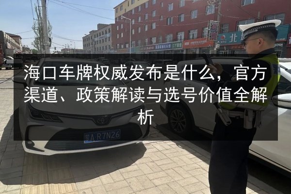 海口车牌权威发布是什么，官方渠道、政策解读与选号价值全解析 第2张