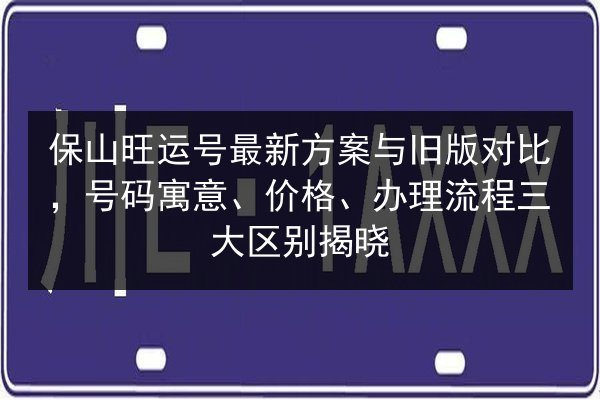 保山旺运号最新方案与旧版对比,号码寓意、价格、办理流程三大区别揭晓 第2张 保山旺运号最新方案与旧版对比,号码寓意、价格、办理流程三大区别揭晓 第2张