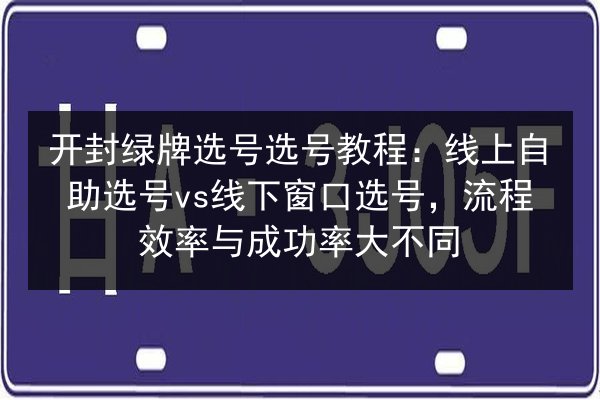 开封绿牌选号选号教程：线上自助选号vs线下窗口选号，流程效率与成功率大不同