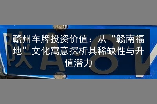 赣州车牌投资价值：从“赣南福地”文化寓意探析其稀缺性与升值潜力