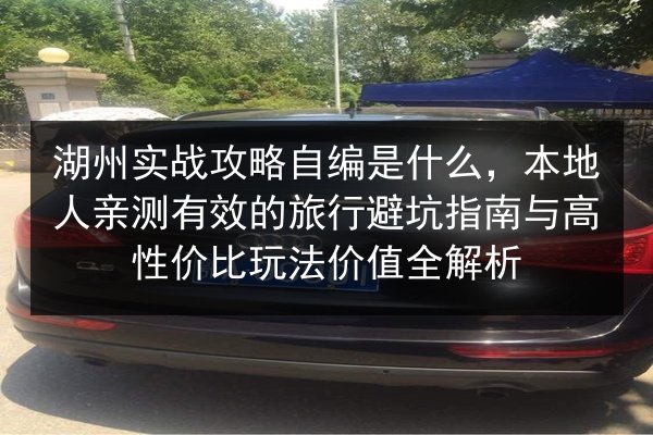 湖州实战攻略自编是什么，本地人亲测有效的旅行避坑指南与高性价比玩法价值全解析
