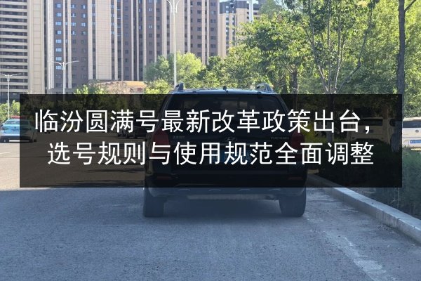 临汾圆满号最新改革政策出台,选号规则与使用规范全面调整 第2张 临汾圆满号最新改革政策出台,选号规则与使用规范全面调整 第2张