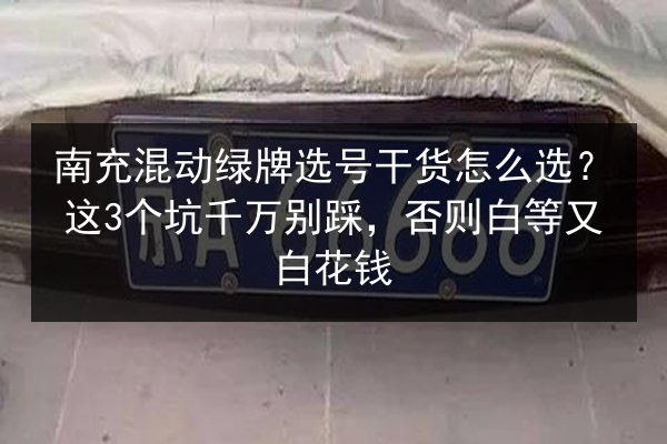 南充混动绿牌选号干货怎么选？这3个坑千万别踩，否则白等又白花钱
