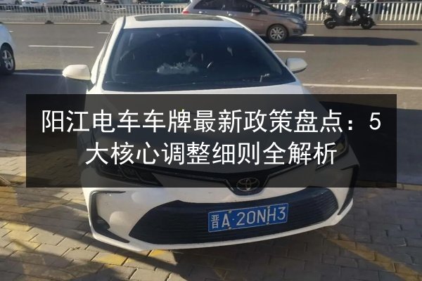 阳江电车车牌最新政策盘点:5大核心调整细则全解析 第1张 阳江电车车牌最新政策盘点:5大核心调整细则全解析 第1张