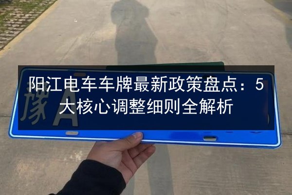 阳江电车车牌最新政策盘点:5大核心调整细则全解析 第2张 阳江电车车牌最新政策盘点:5大核心调整细则全解析 第2张