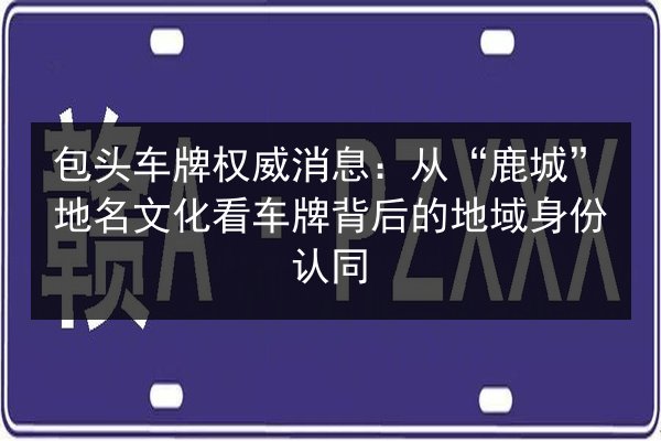 包头车牌权威消息：从“鹿城”地名文化看车牌背后的地域身份认同