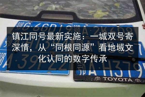 镇江同号最新实施：一城双号寄深情，从“同根同源”看地域文化认同的数字传承