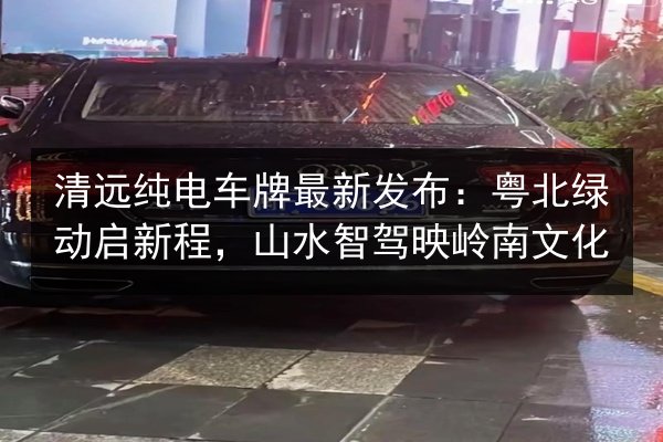 清远纯电车牌最新发布:粤北绿动启新程,山水智驾映岭南文化 第2张 清远纯电车牌最新发布:粤北绿动启新程,山水智驾映岭南文化 第2张