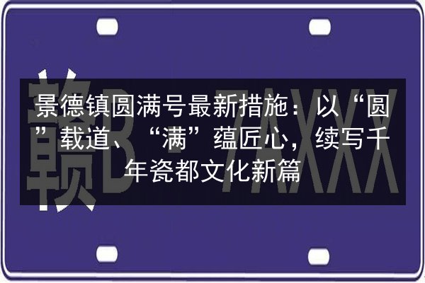 景德镇圆满号最新措施:以“圆”载道、“满”蕴匠心,续写千年瓷都文化新篇 第1张 景德镇圆满号最新措施:以“圆”载道、“满”蕴匠心,续写千年瓷都文化新篇 第1张