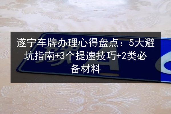 遂宁车牌办理心得盘点:5大避坑指南+3个提速技巧+2类必备材料 第2张 遂宁车牌办理心得盘点:5大避坑指南+3个提速技巧+2类必备材料 第2张