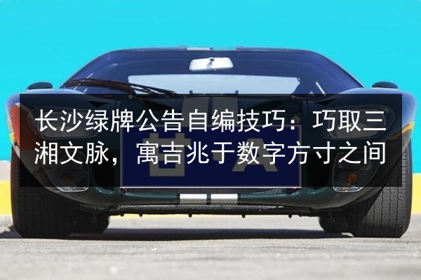长沙绿牌公告自编技巧:巧取三湘文脉,寓吉兆于数字方寸之间 第3张 长沙绿牌公告自编技巧:巧取三湘文脉,寓吉兆于数字方寸之间 第3张