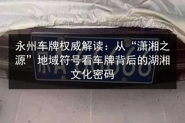 永州车牌权威解读:从“潇湘之源”地域符号看车牌背后的湖湘文化密码 第3张 永州车牌权威解读:从“潇湘之源”地域符号看车牌背后的湖湘文化密码 第3张