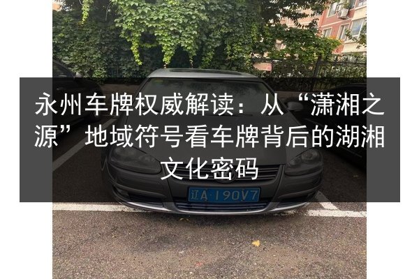永州车牌权威解读:从“潇湘之源”地域符号看车牌背后的湖湘文化密码 第4张 永州车牌权威解读:从“潇湘之源”地域符号看车牌背后的湖湘文化密码 第4张