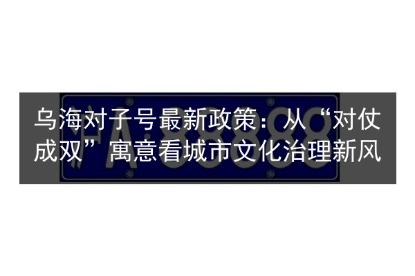 乌海对子号最新政策：从“对仗成双”寓意看城市文化治理新风