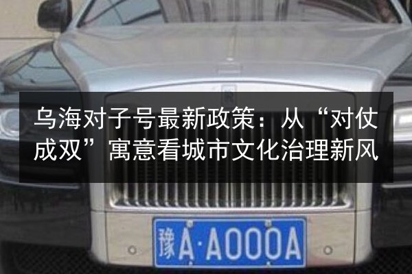 乌海对子号最新政策:从“对仗成双”寓意看城市文化治理新风 第3张 乌海对子号最新政策:从“对仗成双”寓意看城市文化治理新风 第3张