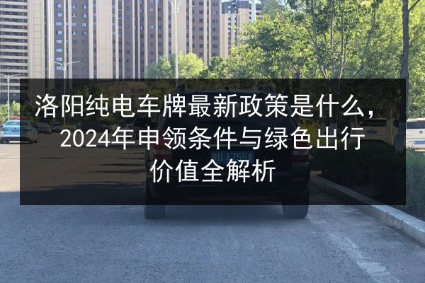 洛阳纯电车牌最新政策是什么,2024年申领条件与绿色出行价值全解析 第2张 洛阳纯电车牌最新政策是什么,2024年申领条件与绿色出行价值全解析 第2张