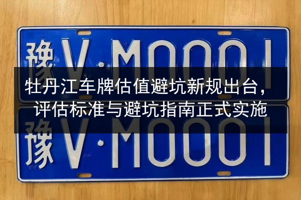 牡丹江车牌估值避坑新规出台,评估标准与避坑指南正式实施 第2张 牡丹江车牌估值避坑新规出台,评估标准与避坑指南正式实施 第2张