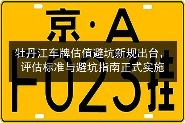 牡丹江车牌估值避坑新规出台,评估标准与避坑指南正式实施 第3张 牡丹江车牌估值避坑新规出台,评估标准与避坑指南正式实施 第3张