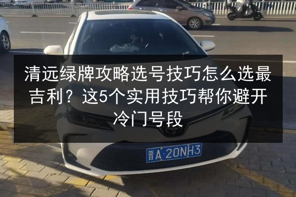 清远绿牌攻略选号技巧怎么选最吉利？这5个实用技巧帮你避开冷门号段