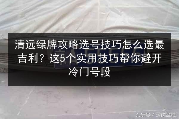 清远绿牌攻略选号技巧怎么选最吉利?这5个实用技巧帮你避开冷门号段 第2张 清远绿牌攻略选号技巧怎么选最吉利?这5个实用技巧帮你避开冷门号段 第2张