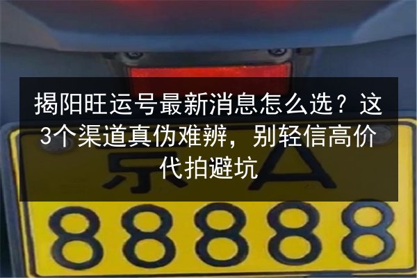 揭阳旺运号最新消息怎么选?这3个渠道真伪难辨,别轻信高价代拍避坑 第2张 揭阳旺运号最新消息怎么选?这3个渠道真伪难辨,别轻信高价代拍避坑 第2张