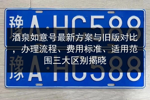 酒泉如意号最新方案与旧版对比，办理流程、费用标准、适用范围三大区别揭晓