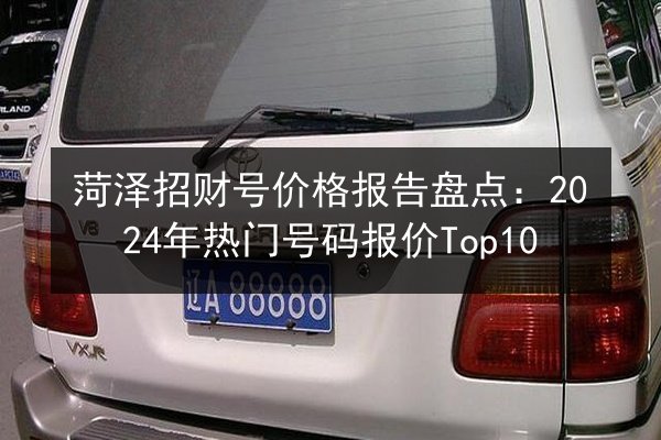 菏泽招财号价格报告盘点:2024年热门号码报价Top10 第2张 菏泽招财号价格报告盘点:2024年热门号码报价Top10 第2张
