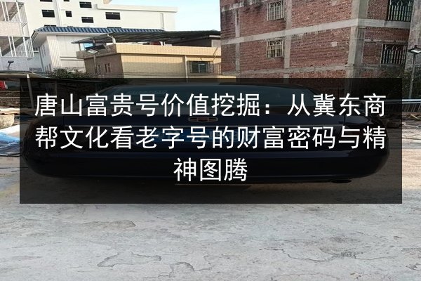 唐山富贵号价值挖掘:从冀东商帮文化看老字号的财富密码与精神图腾 第3张 唐山富贵号价值挖掘:从冀东商帮文化看老字号的财富密码与精神图腾 第3张