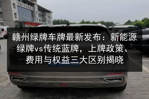 赣州绿牌车牌最新发布:新能源绿牌vs传统蓝牌,上牌政策、费用与权益三大区别揭晓 第2张 赣州绿牌车牌最新发布:新能源绿牌vs传统蓝牌,上牌政策、费用与权益三大区别揭晓 第2张