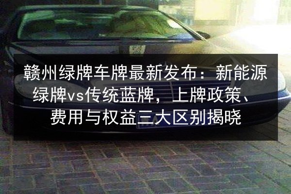 赣州绿牌车牌最新发布:新能源绿牌vs传统蓝牌,上牌政策、费用与权益三大区别揭晓 第3张 赣州绿牌车牌最新发布:新能源绿牌vs传统蓝牌,上牌政策、费用与权益三大区别揭晓 第3张