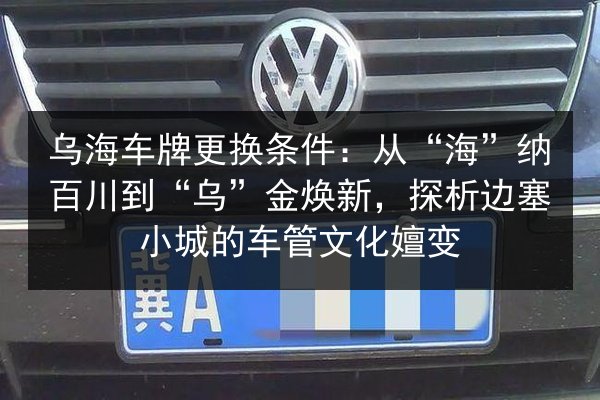 乌海车牌更换条件:从“海”纳百川到“乌”金焕新,探析边塞小城的车管文化嬗变 第2张 乌海车牌更换条件:从“海”纳百川到“乌”金焕新,探析边塞小城的车管文化嬗变 第2张