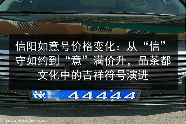 信阳如意号价格变化：从“信”守如约到“意”满价升，品茶都文化中的吉祥符号演进