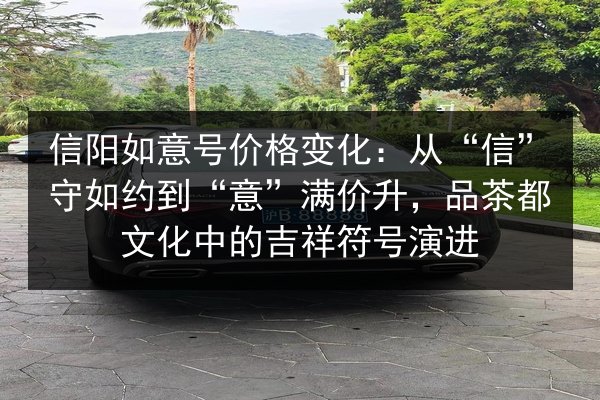 信阳如意号价格变化:从“信”守如约到“意”满价升,品茶都文化中的吉祥符号演进 第2张 信阳如意号价格变化:从“信”守如约到“意”满价升,品茶都文化中的吉祥符号演进 第2张