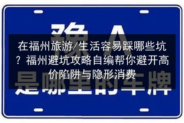 在福州旅游_生活容易踩哪些坑？福州避坑攻略自编帮你避开高价陷阱与隐形消费