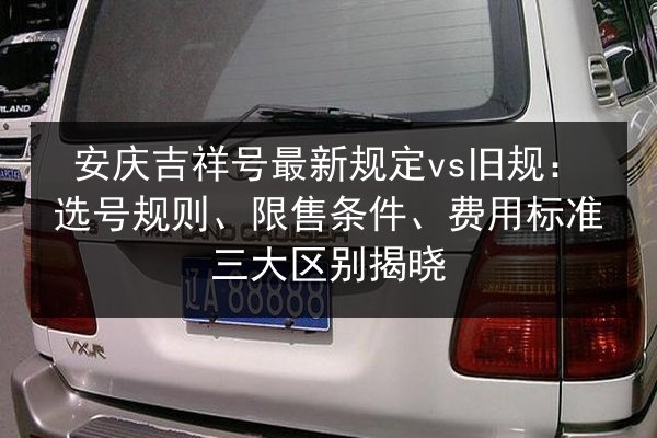 安庆吉祥号最新规定vs旧规:选号规则、限售条件、费用标准三大区别揭晓 第2张 安庆吉祥号最新规定vs旧规:选号规则、限售条件、费用标准三大区别揭晓 第2张