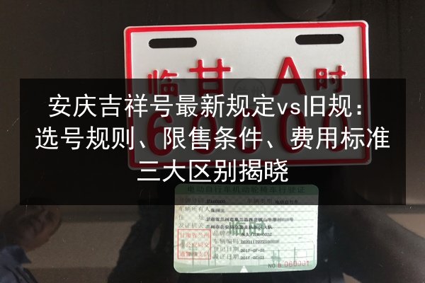 安庆吉祥号最新规定vs旧规:选号规则、限售条件、费用标准三大区别揭晓 第3张 安庆吉祥号最新规定vs旧规:选号规则、限售条件、费用标准三大区别揭晓 第3张