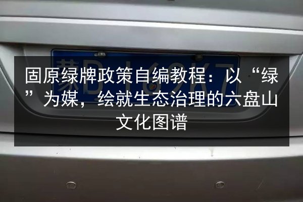 固原绿牌政策自编教程：以“绿”为媒，绘就生态治理的六盘山文化图谱