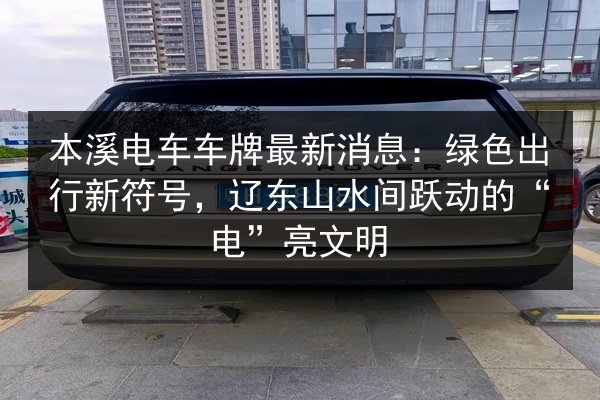 本溪电车车牌最新消息：绿色出行新符号，辽东山水间跃动的“电”亮文明 第2张