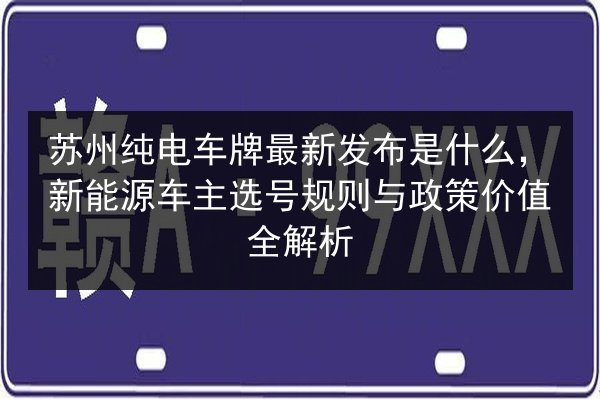 苏州纯电车牌最新发布是什么，新能源车主选号规则与政策价值全解析 第2张