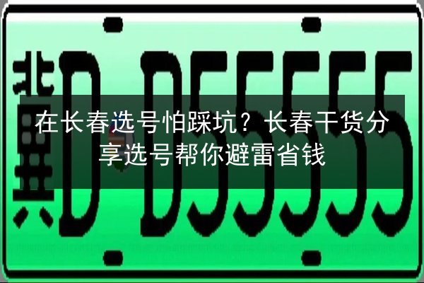 在长春选号怕踩坑？长春干货分享选号帮你避雷省钱
