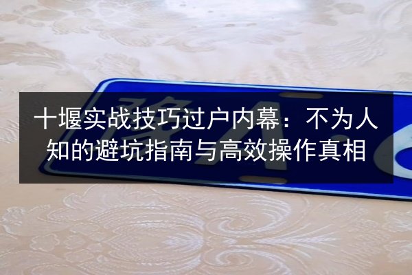 十堰实战技巧过户内幕:不为人知的避坑指南与高效操作真相 第2张 十堰实战技巧过户内幕:不为人知的避坑指南与高效操作真相 第2张