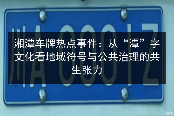 湘潭车牌热点事件:从“潭”字文化看地域符号与公共治理的共生张力 第3张 湘潭车牌热点事件:从“潭”字文化看地域符号与公共治理的共生张力 第3张