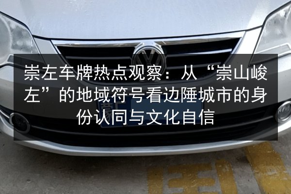 崇左车牌热点观察:从“崇山峻左”的地域符号看边陲城市的身份认同与文化自信 第3张 崇左车牌热点观察:从“崇山峻左”的地域符号看边陲城市的身份认同与文化自信 第3张