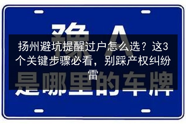 扬州避坑提醒过户怎么选?这3个关键步骤必看,别踩产权纠纷雷 第3张 扬州避坑提醒过户怎么选?这3个关键步骤必看,别踩产权纠纷雷 第3张